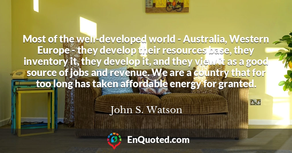 Most of the well-developed world - Australia, Western Europe - they develop their resources base, they inventory it, they develop it, and they view it as a good source of jobs and revenue. We are a country that for too long has taken affordable energy for granted.