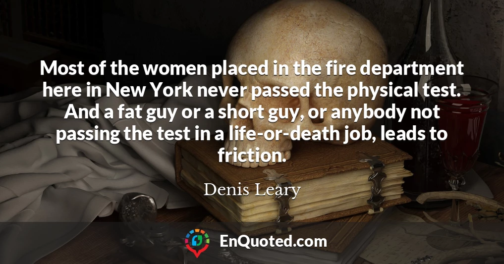 Most of the women placed in the fire department here in New York never passed the physical test. And a fat guy or a short guy, or anybody not passing the test in a life-or-death job, leads to friction.