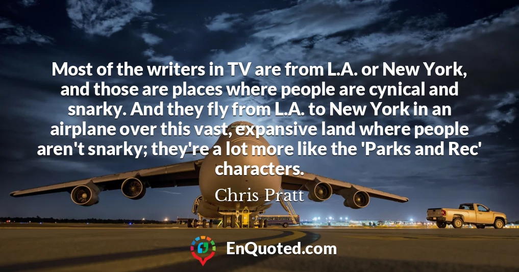 Most of the writers in TV are from L.A. or New York, and those are places where people are cynical and snarky. And they fly from L.A. to New York in an airplane over this vast, expansive land where people aren't snarky; they're a lot more like the 'Parks and Rec' characters.