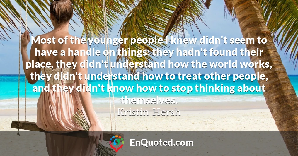 Most of the younger people I knew didn't seem to have a handle on things; they hadn't found their place, they didn't understand how the world works, they didn't understand how to treat other people, and they didn't know how to stop thinking about themselves.