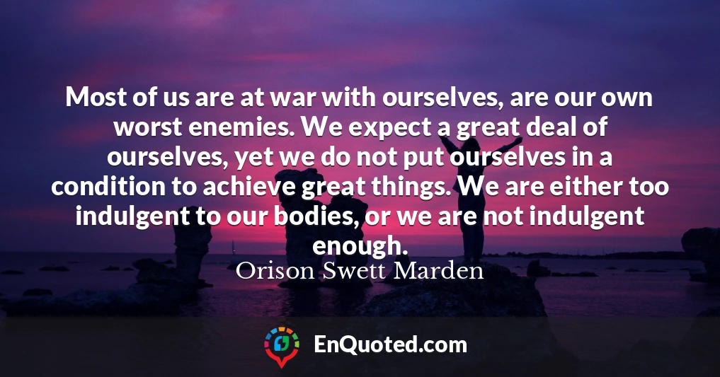 Most of us are at war with ourselves, are our own worst enemies. We expect a great deal of ourselves, yet we do not put ourselves in a condition to achieve great things. We are either too indulgent to our bodies, or we are not indulgent enough.