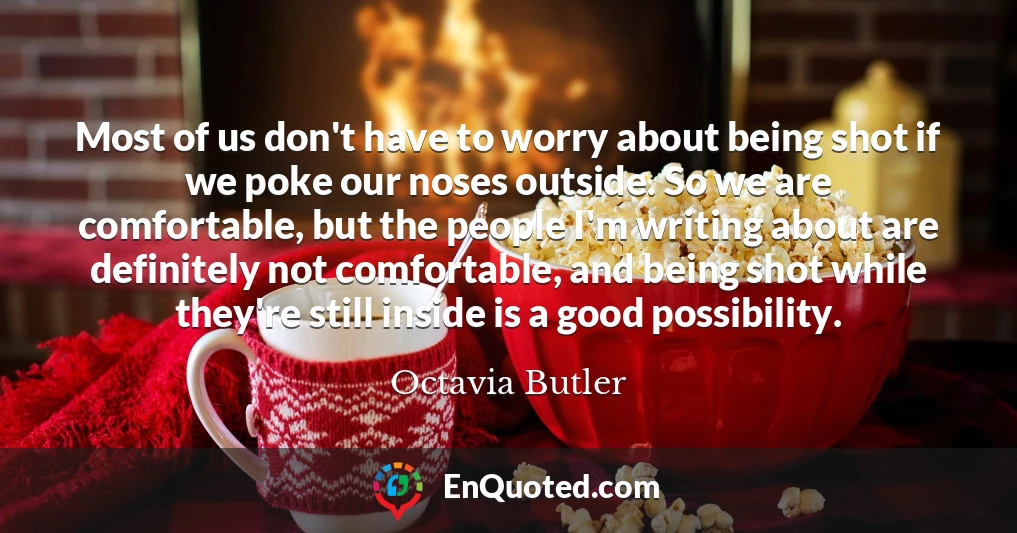 Most of us don't have to worry about being shot if we poke our noses outside. So we are comfortable, but the people I'm writing about are definitely not comfortable, and being shot while they're still inside is a good possibility.