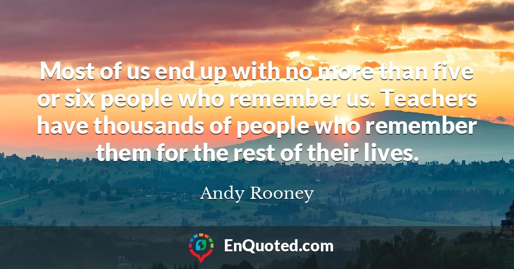 Most of us end up with no more than five or six people who remember us. Teachers have thousands of people who remember them for the rest of their lives.