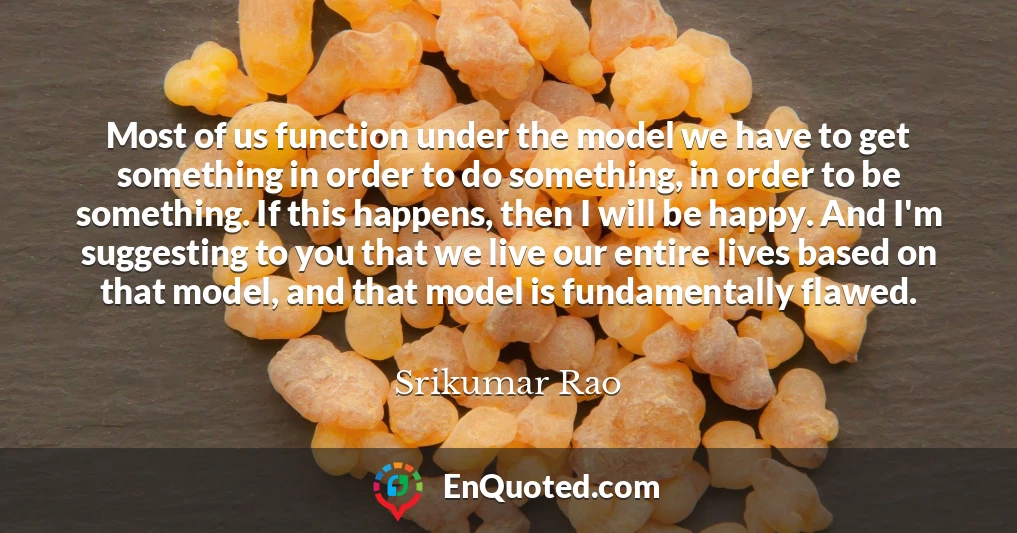 Most of us function under the model we have to get something in order to do something, in order to be something. If this happens, then I will be happy. And I'm suggesting to you that we live our entire lives based on that model, and that model is fundamentally flawed.