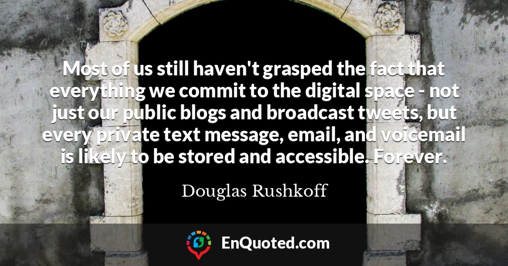 Most of us still haven't grasped the fact that everything we commit to the digital space - not just our public blogs and broadcast tweets, but every private text message, email, and voicemail is likely to be stored and accessible. Forever.