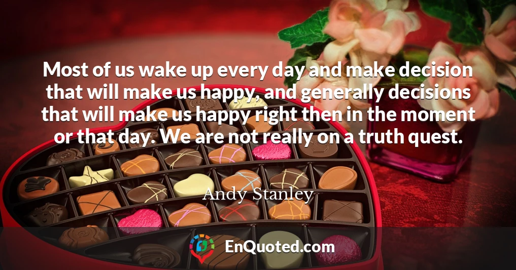Most of us wake up every day and make decision that will make us happy, and generally decisions that will make us happy right then in the moment or that day. We are not really on a truth quest.