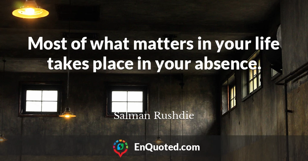 Most of what matters in your life takes place in your absence.