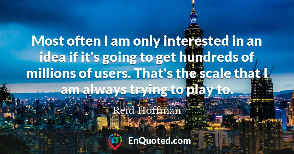 Most often I am only interested in an idea if it's going to get hundreds of millions of users. That's the scale that I am always trying to play to.