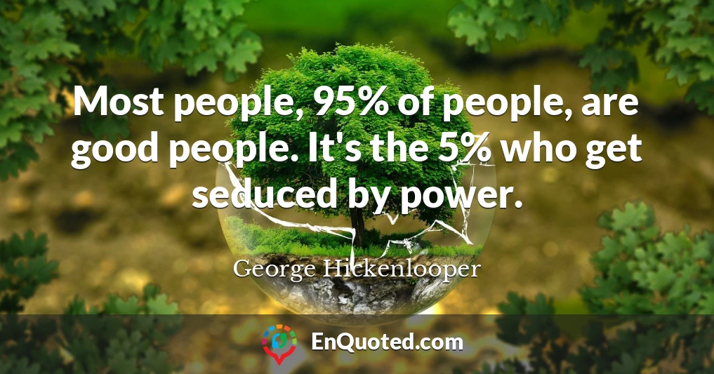 Most people, 95% of people, are good people. It's the 5% who get seduced by power.