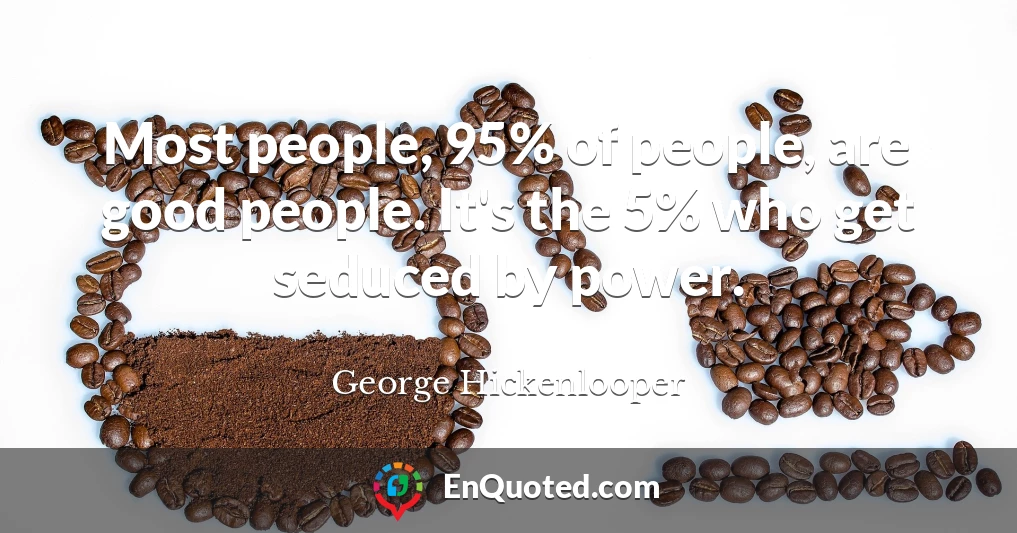 Most people, 95% of people, are good people. It's the 5% who get seduced by power.