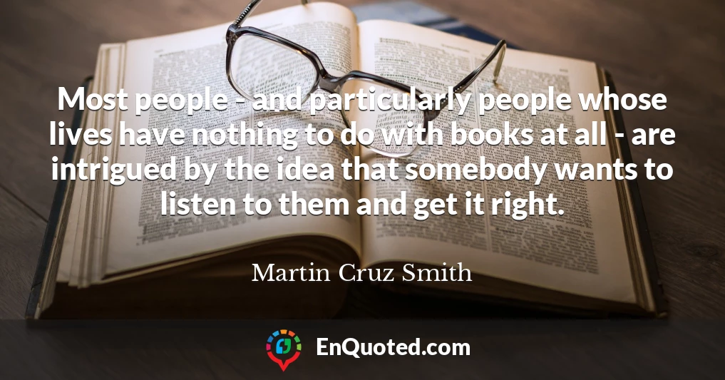 Most people - and particularly people whose lives have nothing to do with books at all - are intrigued by the idea that somebody wants to listen to them and get it right.