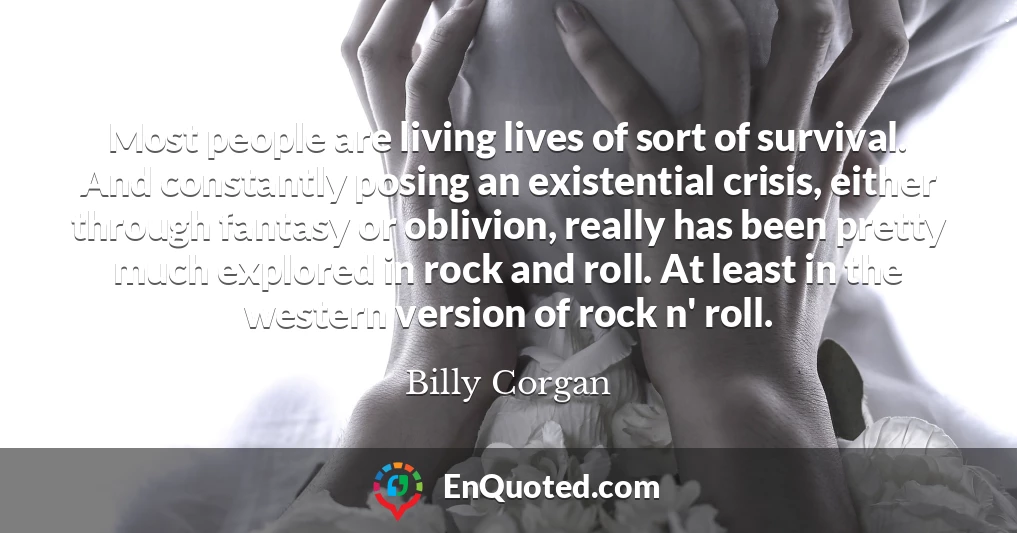 Most people are living lives of sort of survival. And constantly posing an existential crisis, either through fantasy or oblivion, really has been pretty much explored in rock and roll. At least in the western version of rock n' roll.
