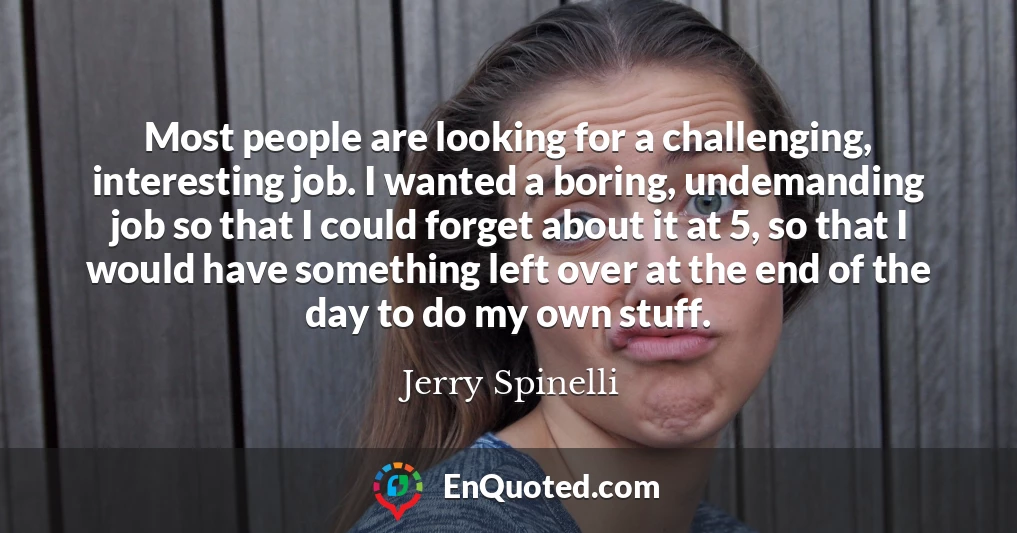 Most people are looking for a challenging, interesting job. I wanted a boring, undemanding job so that I could forget about it at 5, so that I would have something left over at the end of the day to do my own stuff.