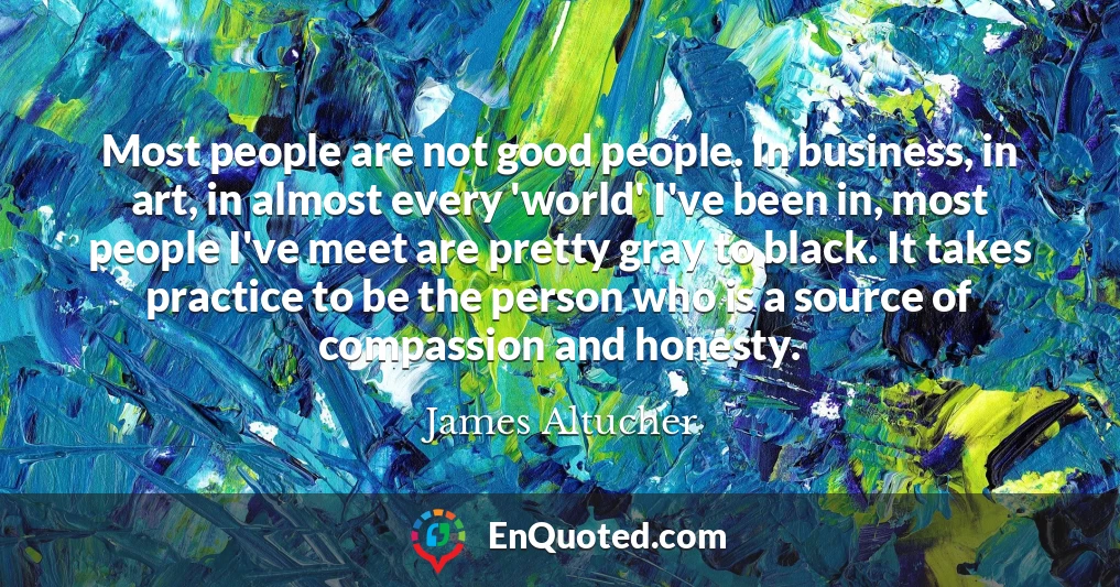 Most people are not good people. In business, in art, in almost every 'world' I've been in, most people I've meet are pretty gray to black. It takes practice to be the person who is a source of compassion and honesty.