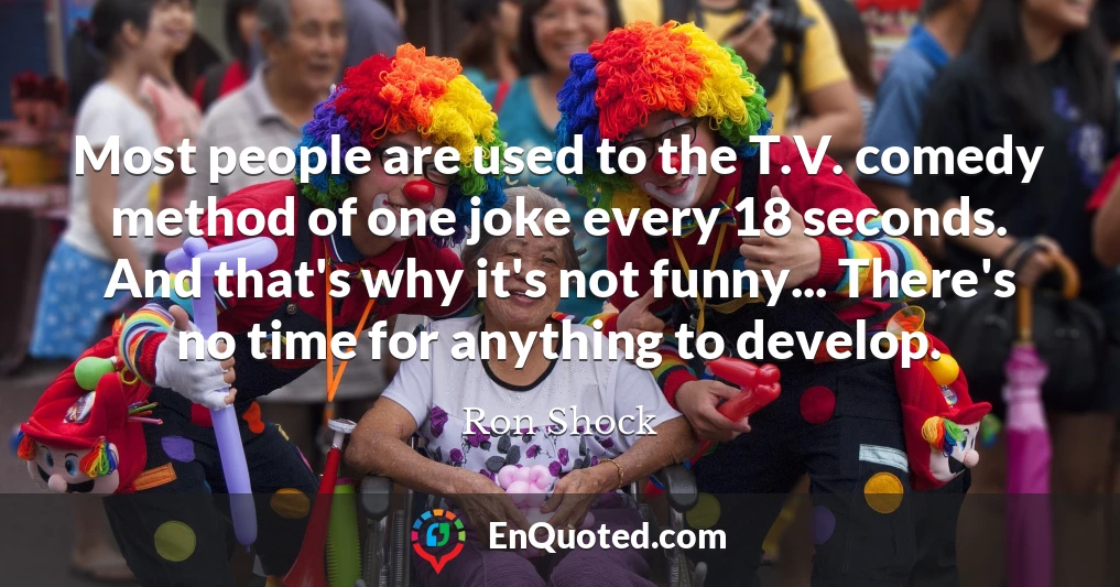 Most people are used to the T.V. comedy method of one joke every 18 seconds. And that's why it's not funny... There's no time for anything to develop.