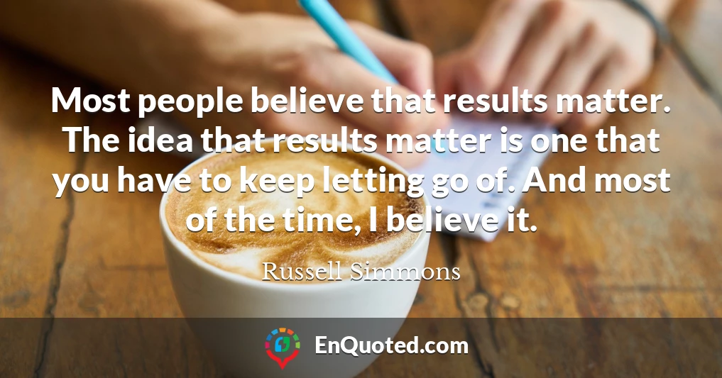 Most people believe that results matter. The idea that results matter is one that you have to keep letting go of. And most of the time, I believe it.