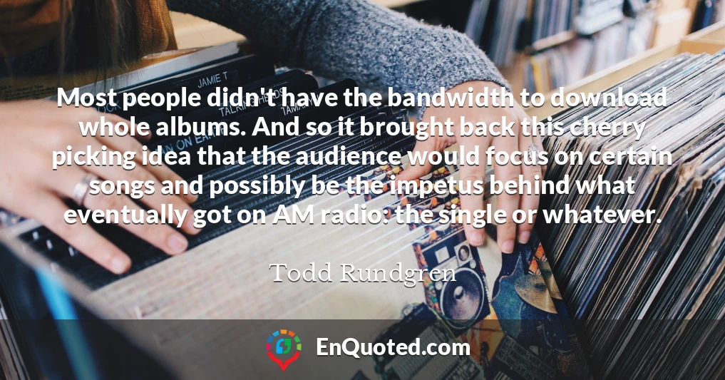 Most people didn't have the bandwidth to download whole albums. And so it brought back this cherry picking idea that the audience would focus on certain songs and possibly be the impetus behind what eventually got on AM radio: the single or whatever.