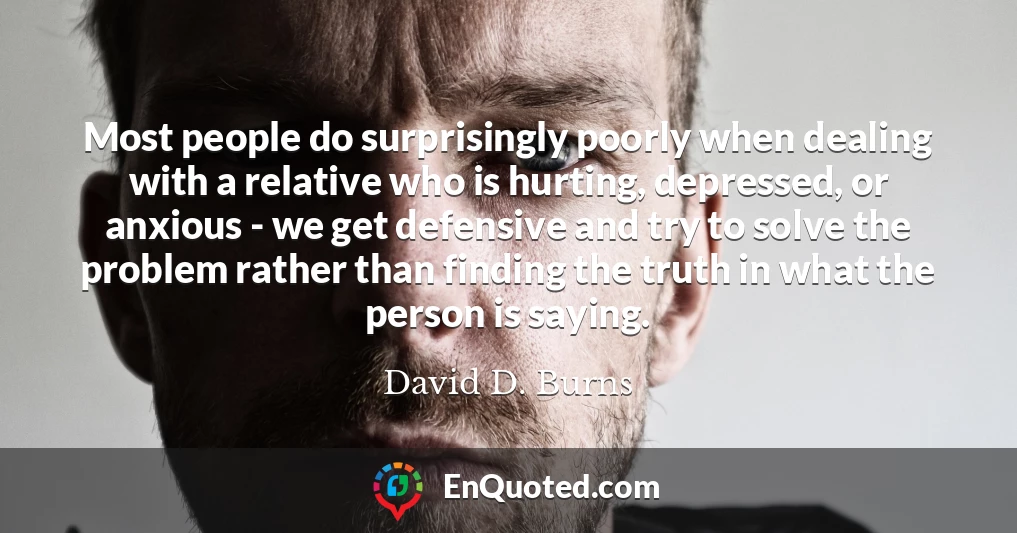 Most people do surprisingly poorly when dealing with a relative who is hurting, depressed, or anxious - we get defensive and try to solve the problem rather than finding the truth in what the person is saying.