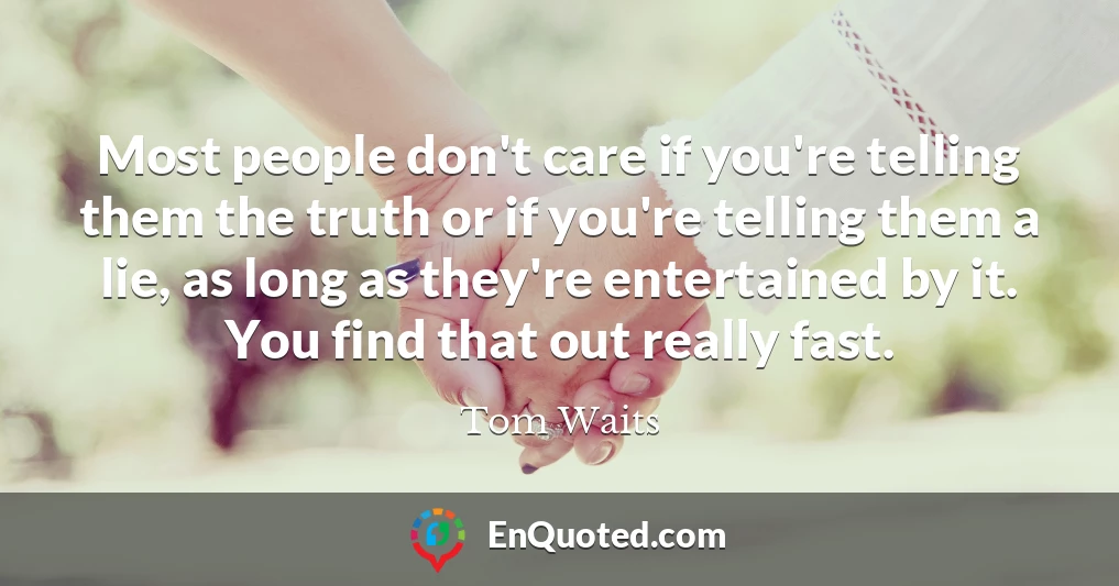 Most people don't care if you're telling them the truth or if you're telling them a lie, as long as they're entertained by it. You find that out really fast.