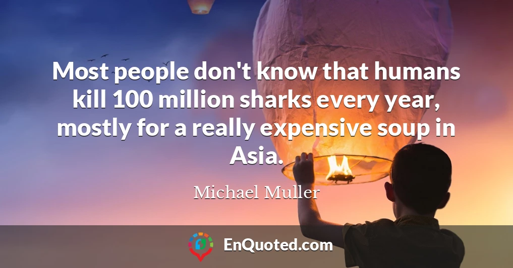Most people don't know that humans kill 100 million sharks every year, mostly for a really expensive soup in Asia.