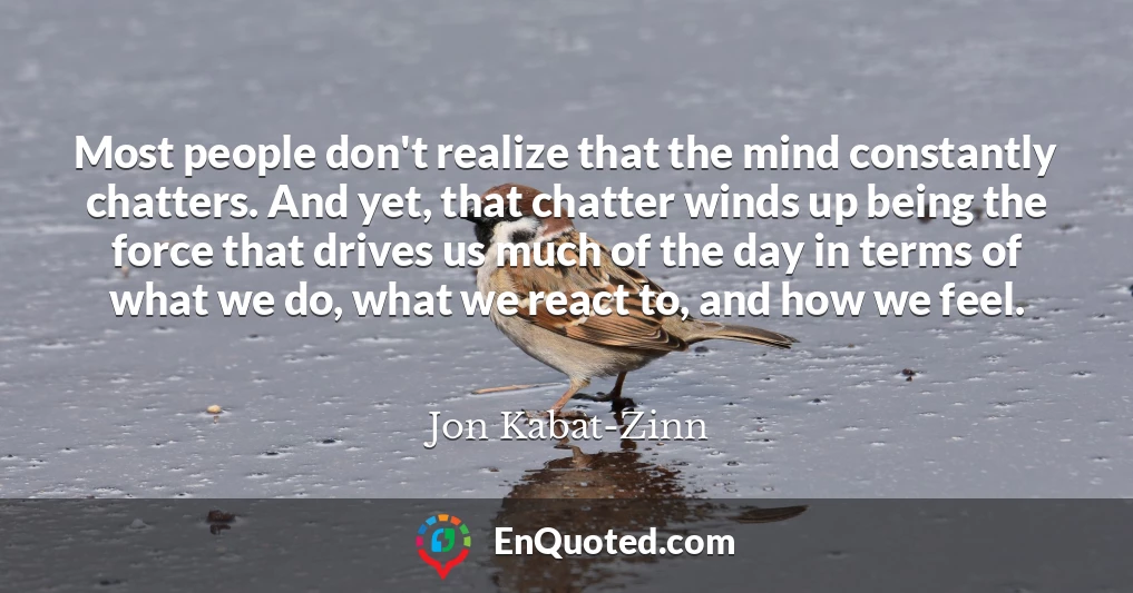 Most people don't realize that the mind constantly chatters. And yet, that chatter winds up being the force that drives us much of the day in terms of what we do, what we react to, and how we feel.