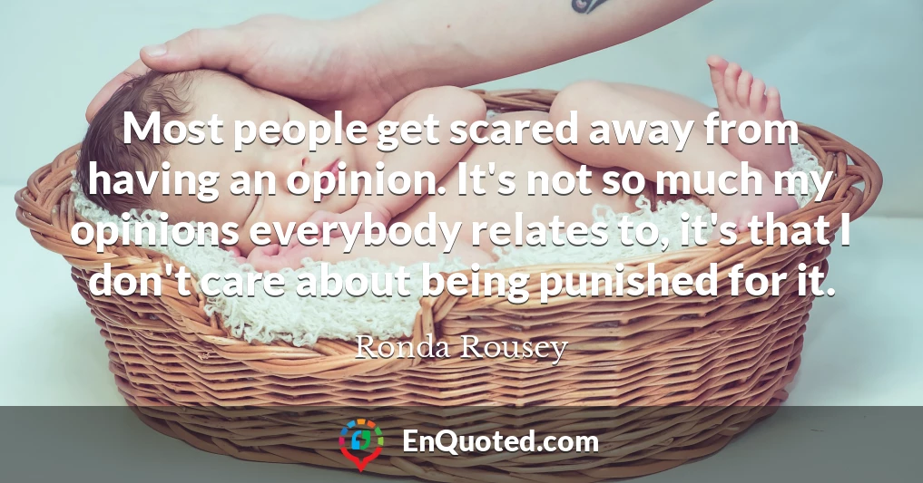 Most people get scared away from having an opinion. It's not so much my opinions everybody relates to, it's that I don't care about being punished for it.