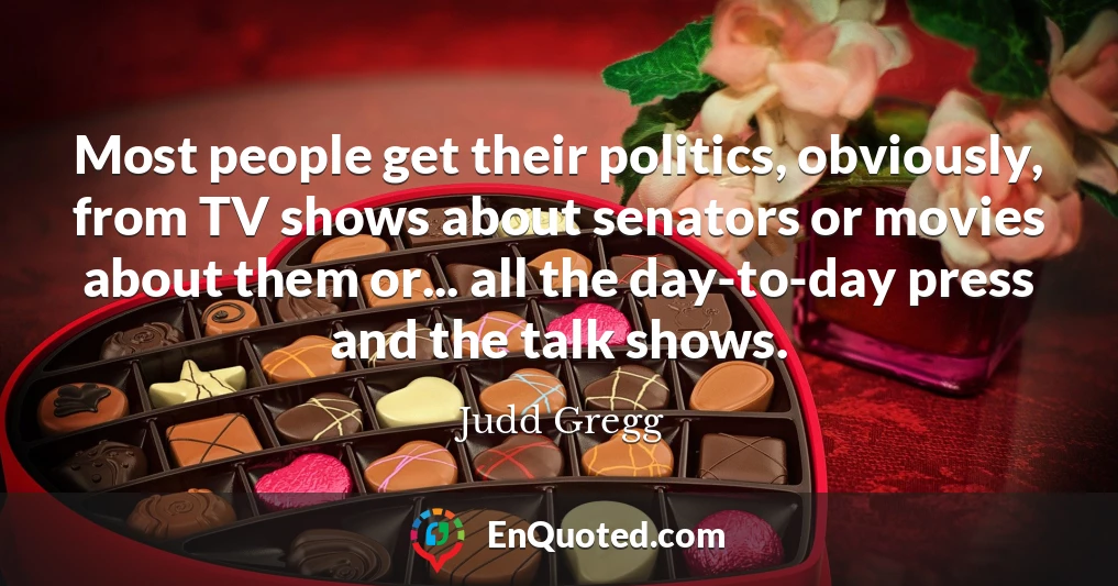 Most people get their politics, obviously, from TV shows about senators or movies about them or... all the day-to-day press and the talk shows.