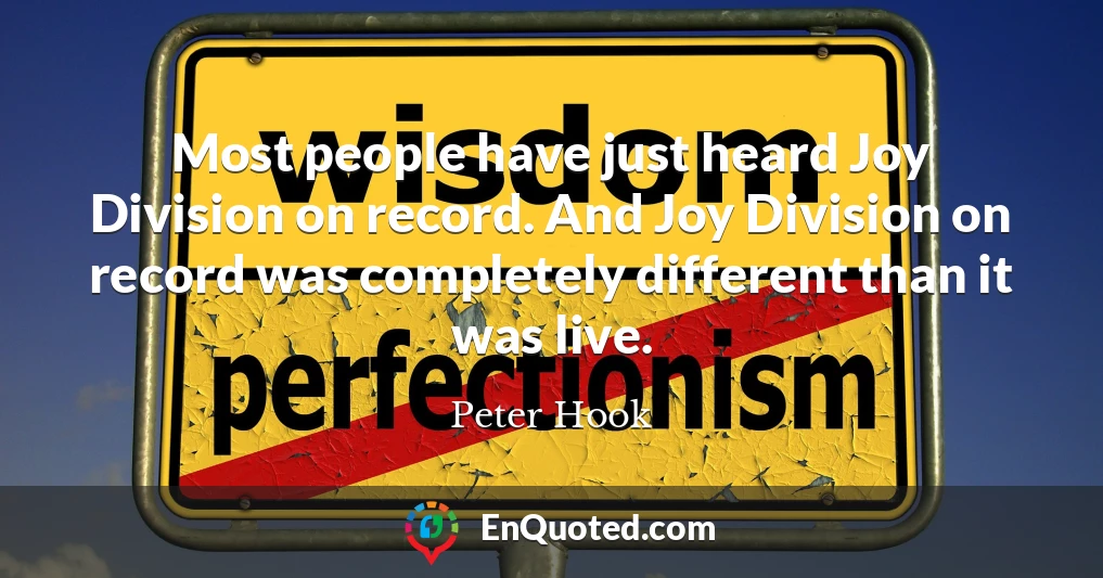 Most people have just heard Joy Division on record. And Joy Division on record was completely different than it was live.