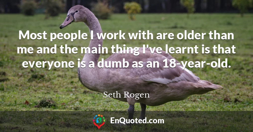 Most people I work with are older than me and the main thing I've learnt is that everyone is a dumb as an 18-year-old.
