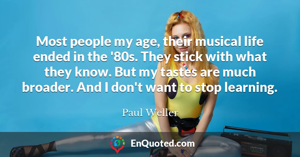 Most people my age, their musical life ended in the '80s. They stick with what they know. But my tastes are much broader. And I don't want to stop learning.