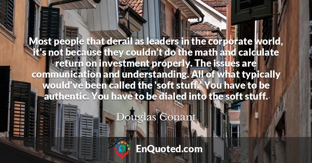 Most people that derail as leaders in the corporate world, it's not because they couldn't do the math and calculate return on investment properly. The issues are communication and understanding. All of what typically would've been called the 'soft stuff.' You have to be authentic. You have to be dialed into the soft stuff.