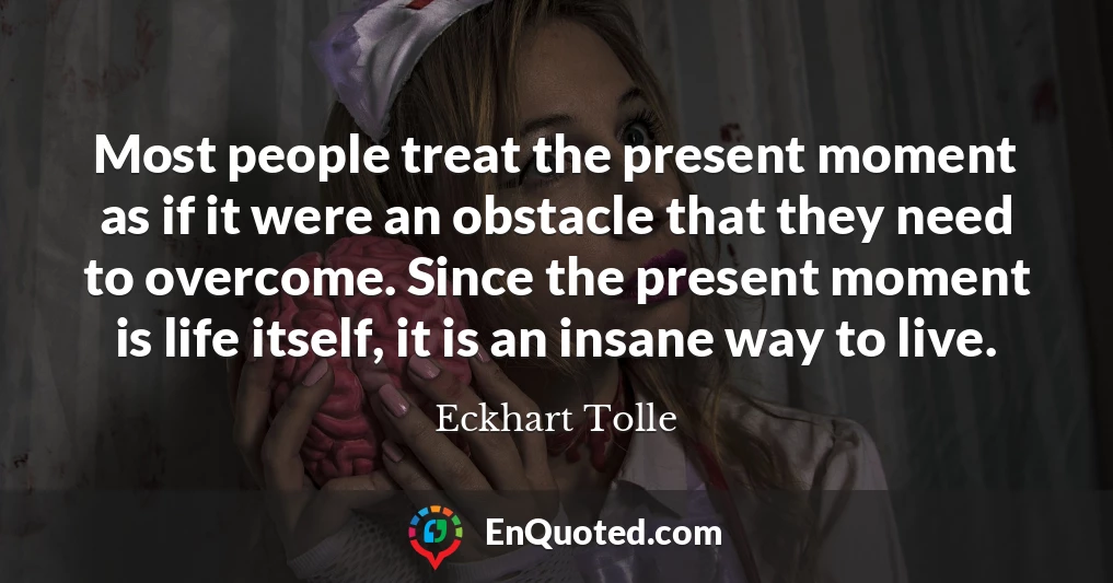 Most people treat the present moment as if it were an obstacle that they need to overcome. Since the present moment is life itself, it is an insane way to live.