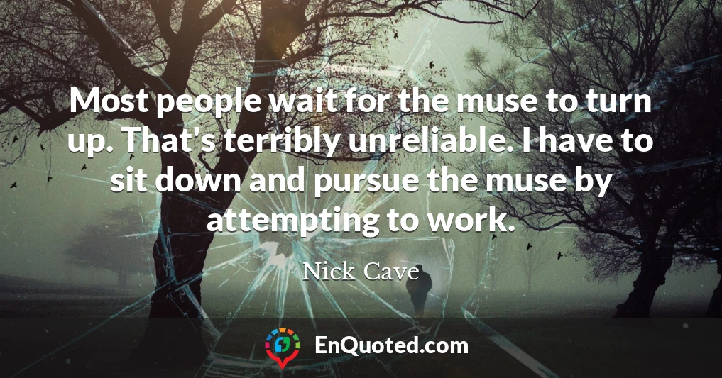 Most people wait for the muse to turn up. That's terribly unreliable. I have to sit down and pursue the muse by attempting to work.