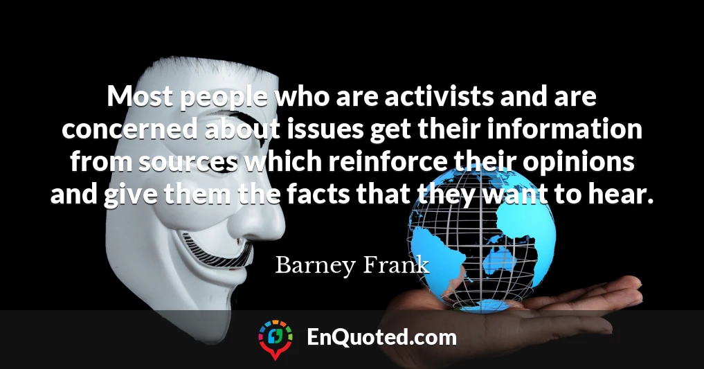 Most people who are activists and are concerned about issues get their information from sources which reinforce their opinions and give them the facts that they want to hear.