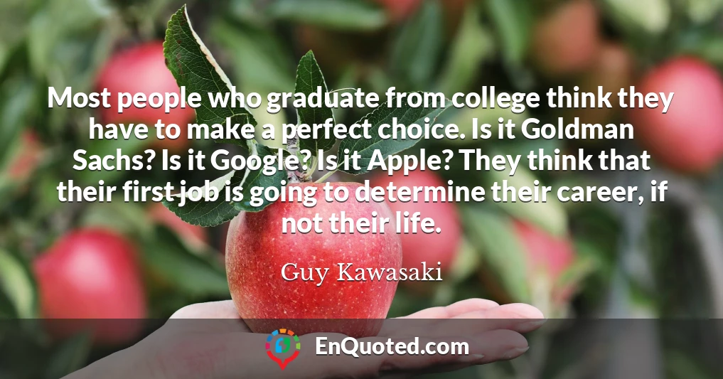 Most people who graduate from college think they have to make a perfect choice. Is it Goldman Sachs? Is it Google? Is it Apple? They think that their first job is going to determine their career, if not their life.