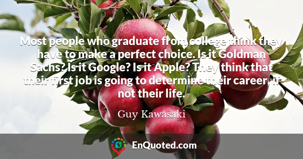 Most people who graduate from college think they have to make a perfect choice. Is it Goldman Sachs? Is it Google? Is it Apple? They think that their first job is going to determine their career, if not their life.