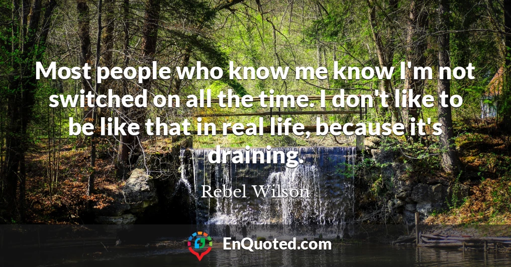 Most people who know me know I'm not switched on all the time. I don't like to be like that in real life, because it's draining.