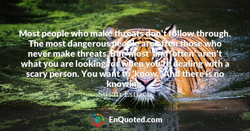 Most people who make threats don't follow through. The most dangerous people are often those who never make threats. But 'most' and 'often' aren't what you are looking for when you're dealing with a scary person. You want to 'know.' And there is no knowing.