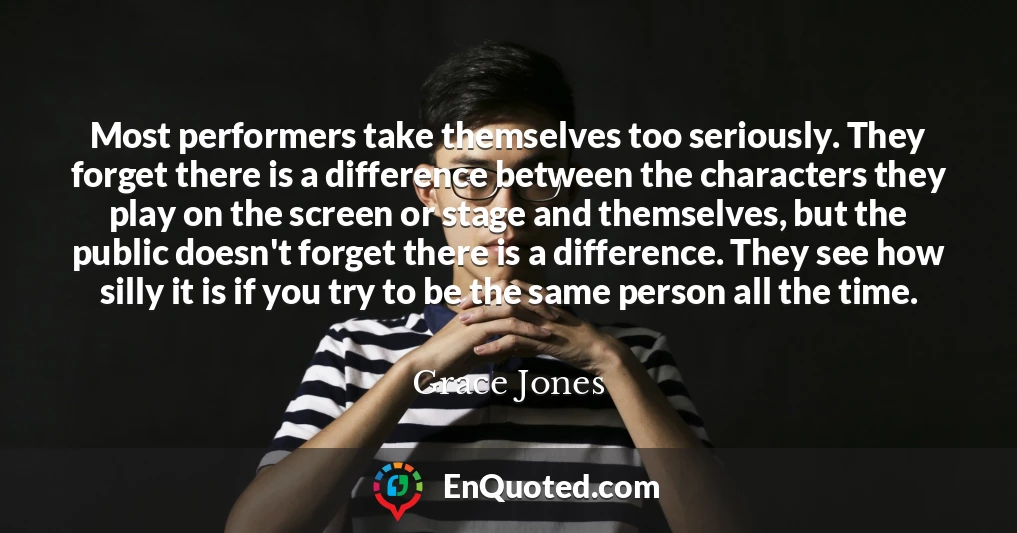 Most performers take themselves too seriously. They forget there is a difference between the characters they play on the screen or stage and themselves, but the public doesn't forget there is a difference. They see how silly it is if you try to be the same person all the time.