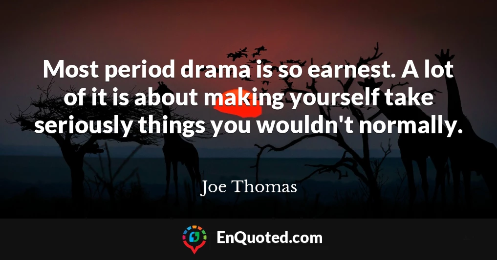 Most period drama is so earnest. A lot of it is about making yourself take seriously things you wouldn't normally.