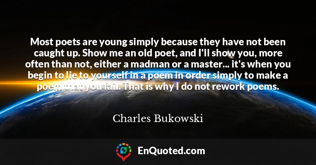 Most poets are young simply because they have not been caught up. Show me an old poet, and I'll show you, more often than not, either a madman or a master... it's when you begin to lie to yourself in a poem in order simply to make a poem that you fail. That is why I do not rework poems.