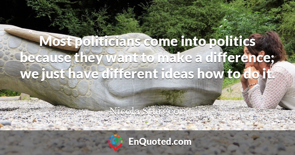 Most politicians come into politics because they want to make a difference; we just have different ideas how to do it.