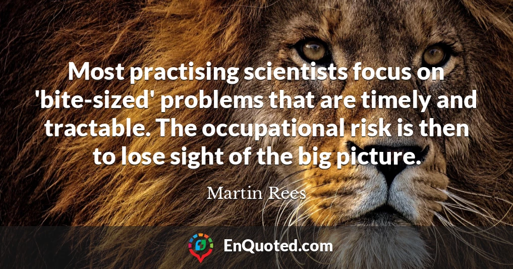 Most practising scientists focus on 'bite-sized' problems that are timely and tractable. The occupational risk is then to lose sight of the big picture.