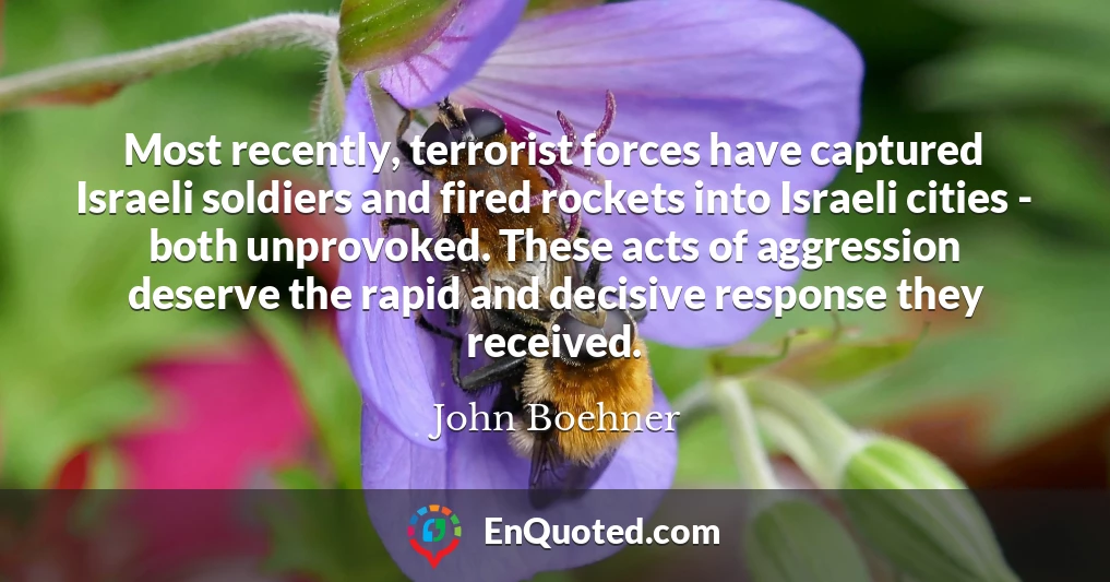 Most recently, terrorist forces have captured Israeli soldiers and fired rockets into Israeli cities - both unprovoked. These acts of aggression deserve the rapid and decisive response they received.