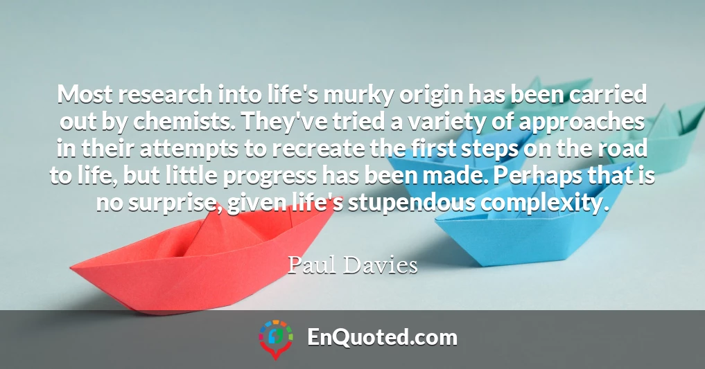Most research into life's murky origin has been carried out by chemists. They've tried a variety of approaches in their attempts to recreate the first steps on the road to life, but little progress has been made. Perhaps that is no surprise, given life's stupendous complexity.