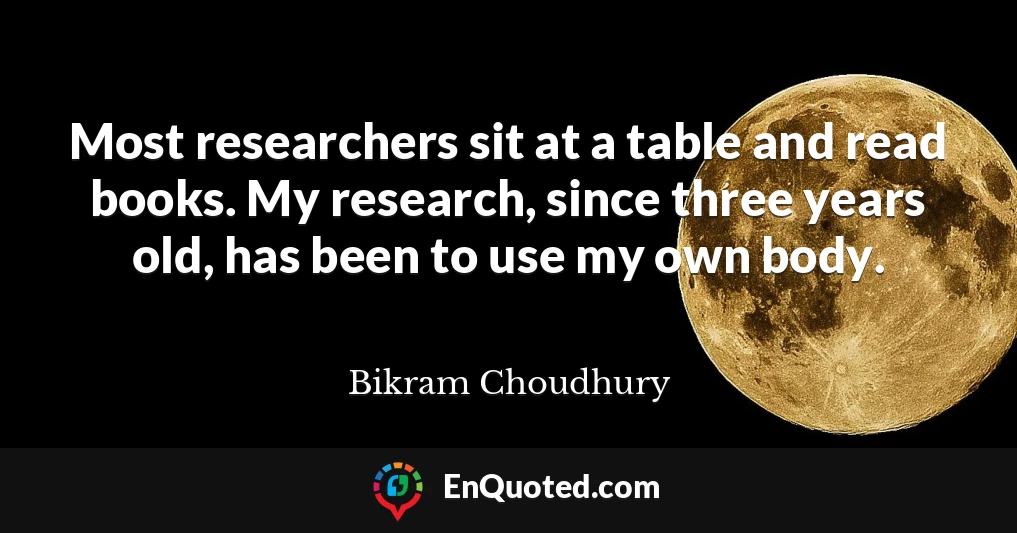 Most researchers sit at a table and read books. My research, since three years old, has been to use my own body.