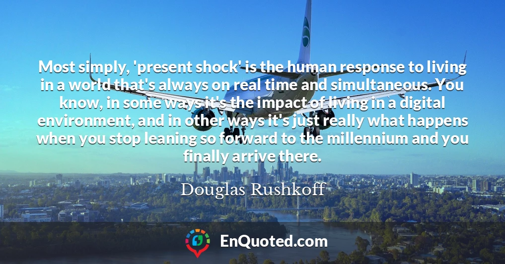 Most simply, 'present shock' is the human response to living in a world that's always on real time and simultaneous. You know, in some ways it's the impact of living in a digital environment, and in other ways it's just really what happens when you stop leaning so forward to the millennium and you finally arrive there.