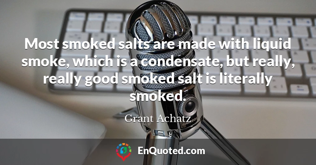 Most smoked salts are made with liquid smoke, which is a condensate, but really, really good smoked salt is literally smoked.