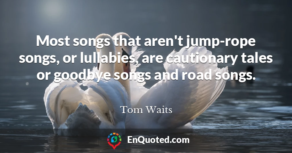 Most songs that aren't jump-rope songs, or lullabies, are cautionary tales or goodbye songs and road songs.
