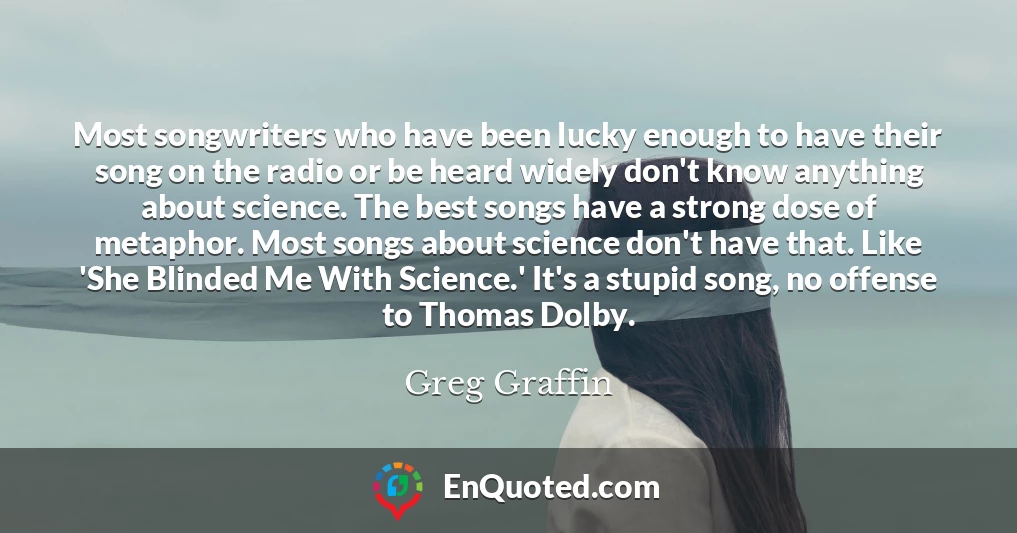 Most songwriters who have been lucky enough to have their song on the radio or be heard widely don't know anything about science. The best songs have a strong dose of metaphor. Most songs about science don't have that. Like 'She Blinded Me With Science.' It's a stupid song, no offense to Thomas Dolby.